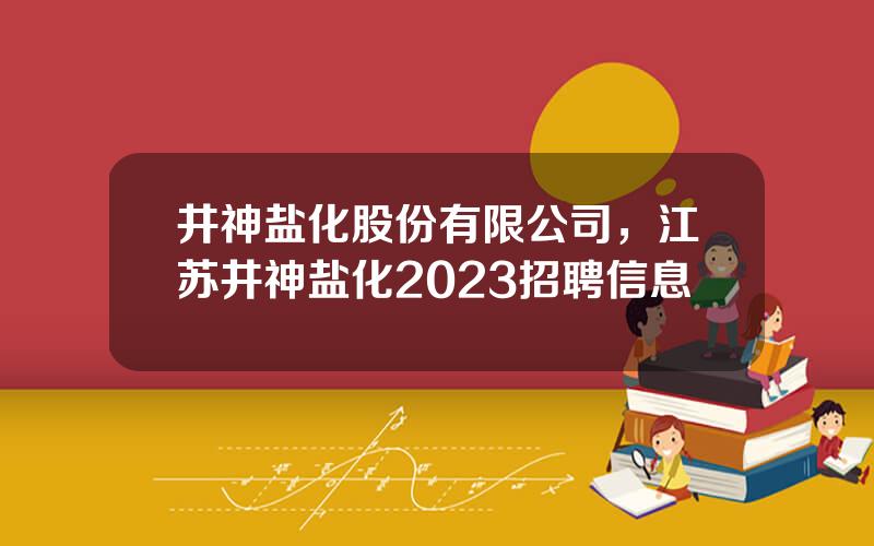 井神盐化股份有限公司，江苏井神盐化2023招聘信息