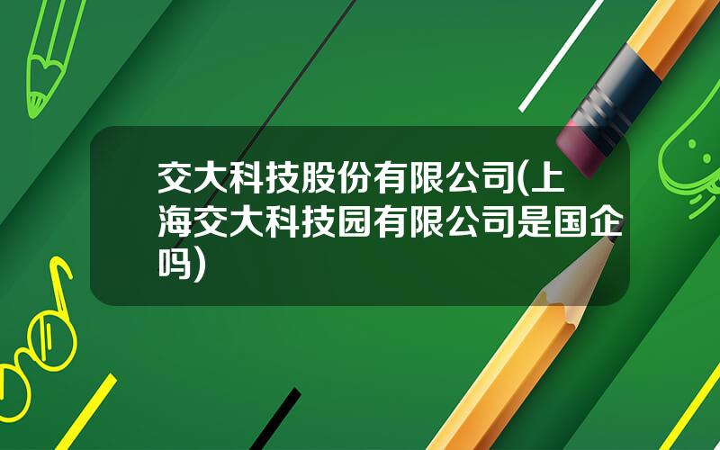 交大科技股份有限公司(上海交大科技园有限公司是国企吗)