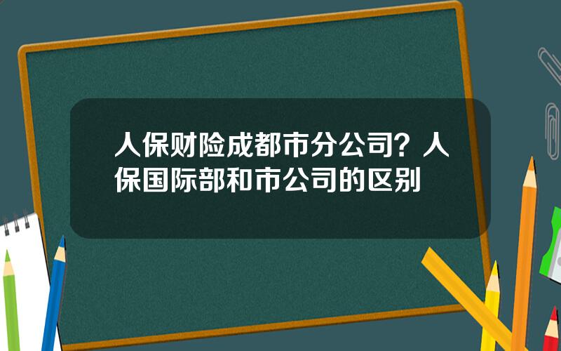 人保财险成都市分公司？人保国际部和市公司的区别