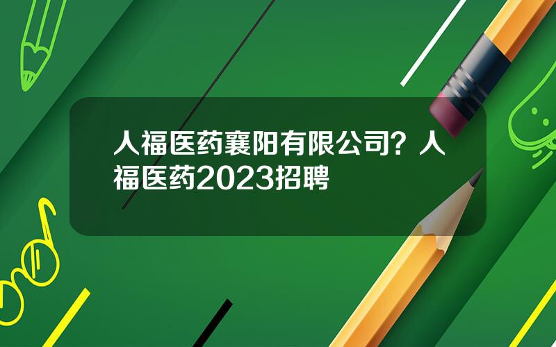 人福医药襄阳有限公司？人福医药2023招聘
