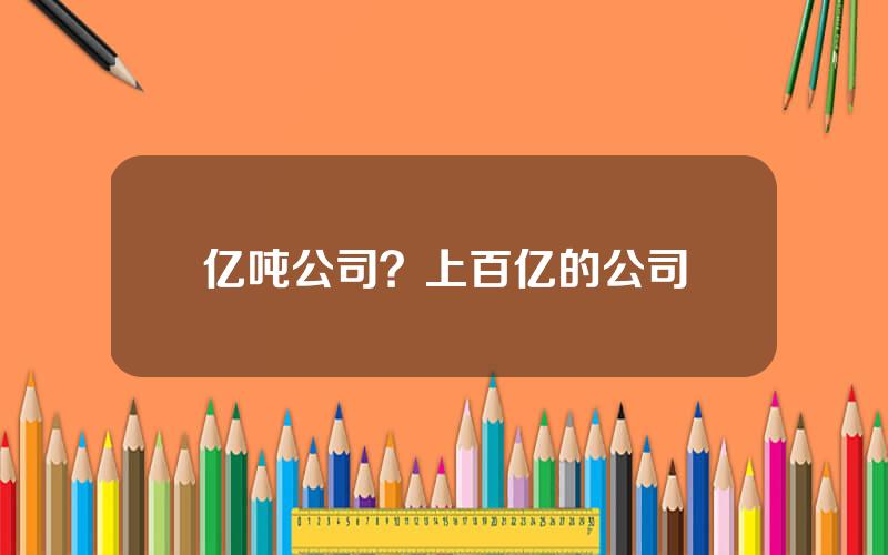 亿吨公司？上百亿的公司