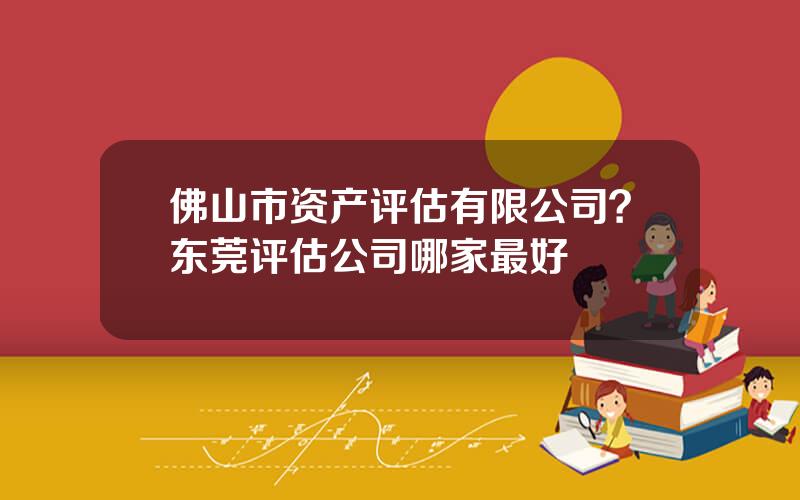 佛山市资产评估有限公司？东莞评估公司哪家最好