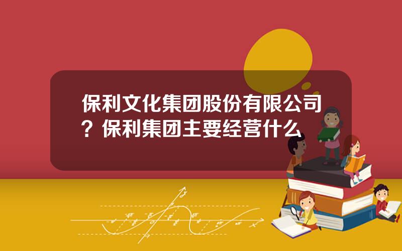 保利文化集团股份有限公司？保利集团主要经营什么
