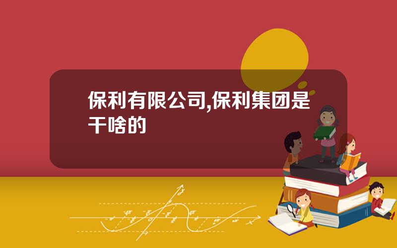保利有限公司,保利集团是干啥的