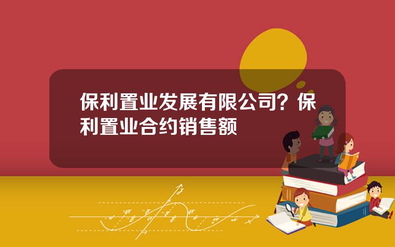 保利置业发展有限公司？保利置业合约销售额