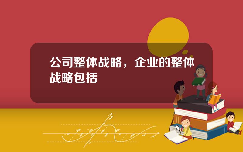 公司整体战略，企业的整体战略包括