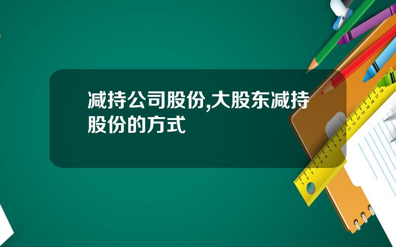 减持公司股份,大股东减持股份的方式
