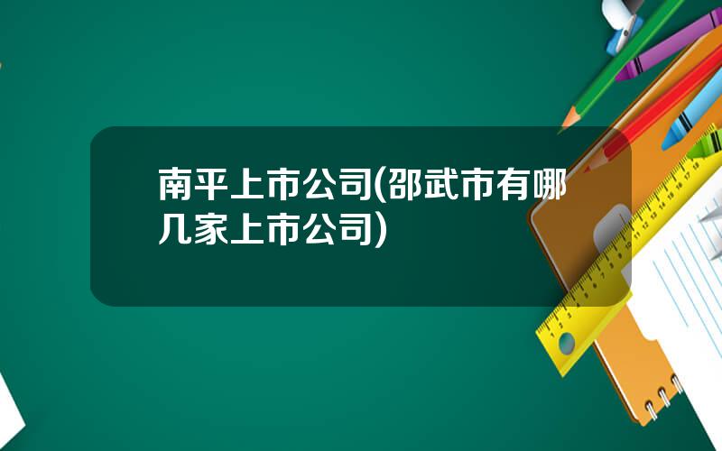 南平上市公司(邵武市有哪几家上市公司)