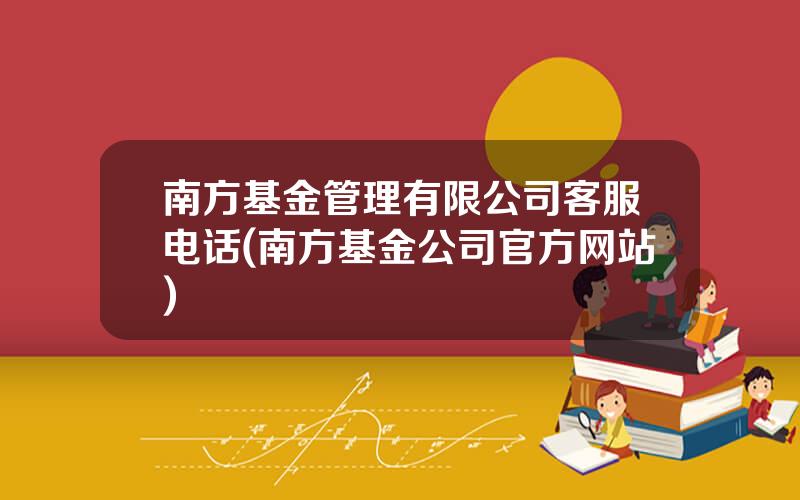 南方基金管理有限公司客服电话(南方基金公司官方网站)
