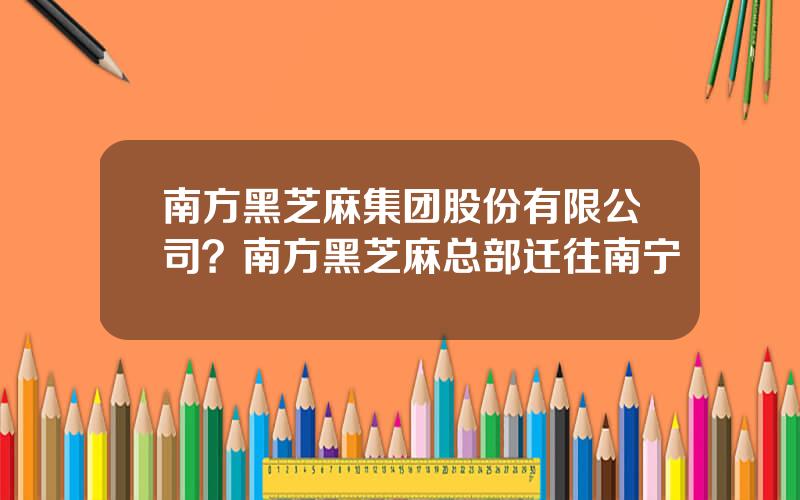 南方黑芝麻集团股份有限公司？南方黑芝麻总部迁往南宁
