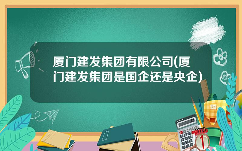 厦门建发集团有限公司(厦门建发集团是国企还是央企)