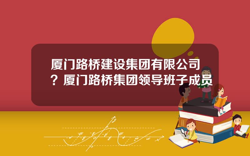 厦门路桥建设集团有限公司？厦门路桥集团领导班子成员