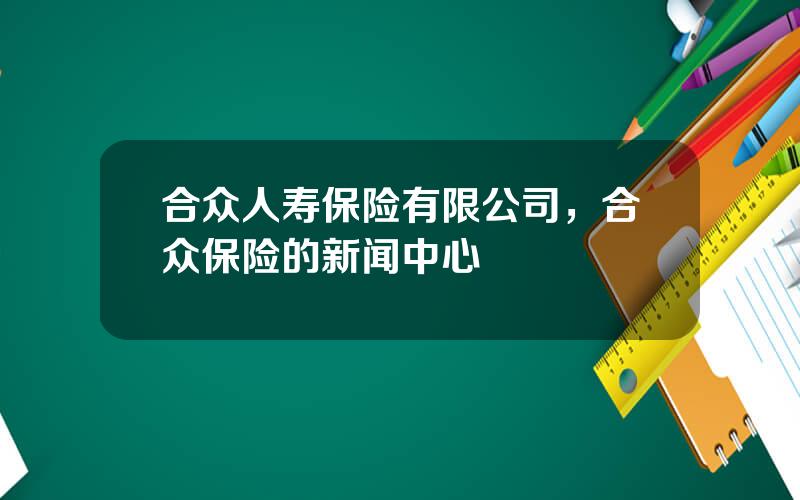 合众人寿保险有限公司，合众保险的新闻中心