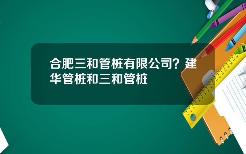 合肥三和管桩有限公司？建华管桩和三和管桩