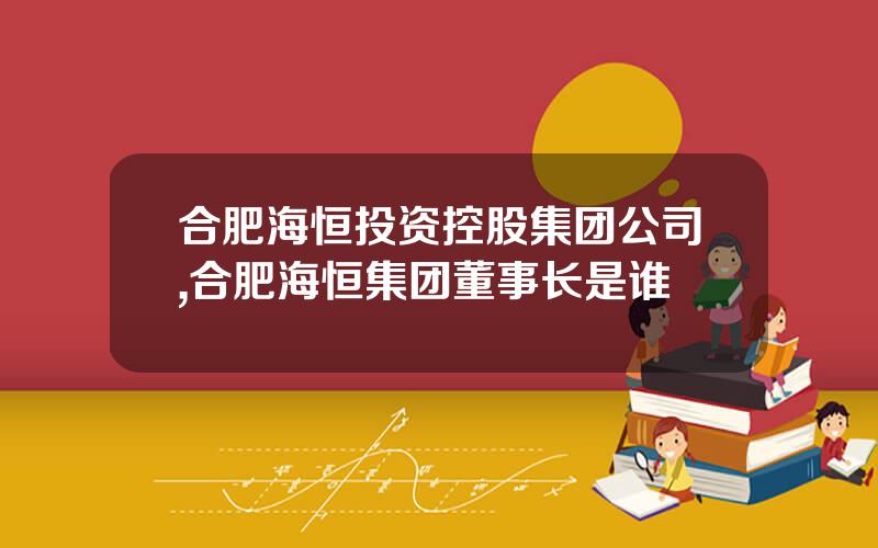 合肥海恒投资控股集团公司,合肥海恒集团董事长是谁