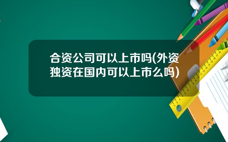 合资公司可以上市吗(外资独资在国内可以上市么吗)