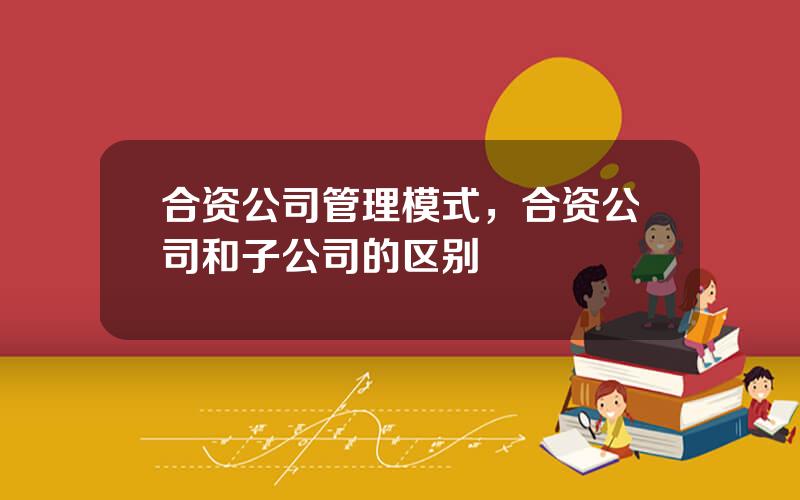 合资公司管理模式，合资公司和子公司的区别
