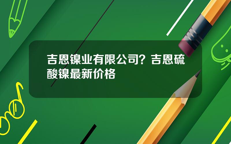 吉恩镍业有限公司？吉恩硫酸镍最新价格