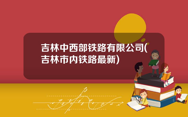 吉林中西部铁路有限公司(吉林市内铁路最新)
