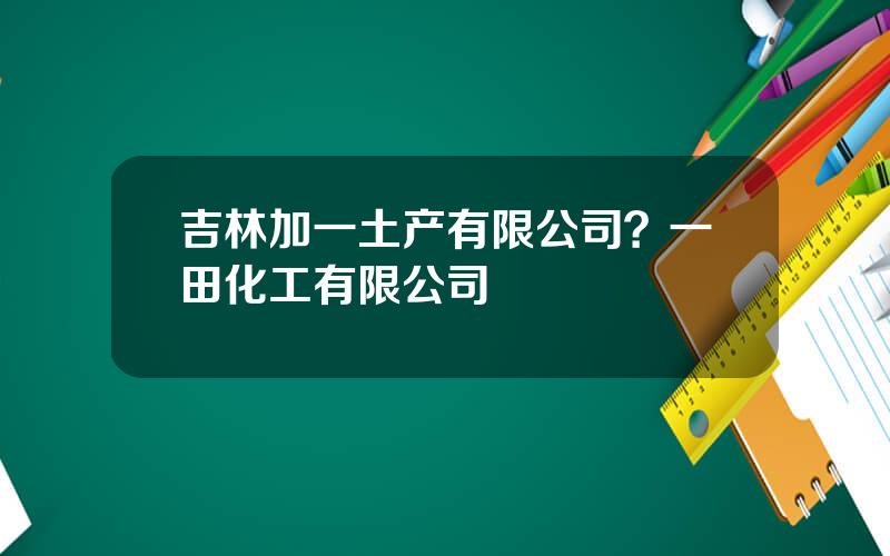 吉林加一土产有限公司？一田化工有限公司