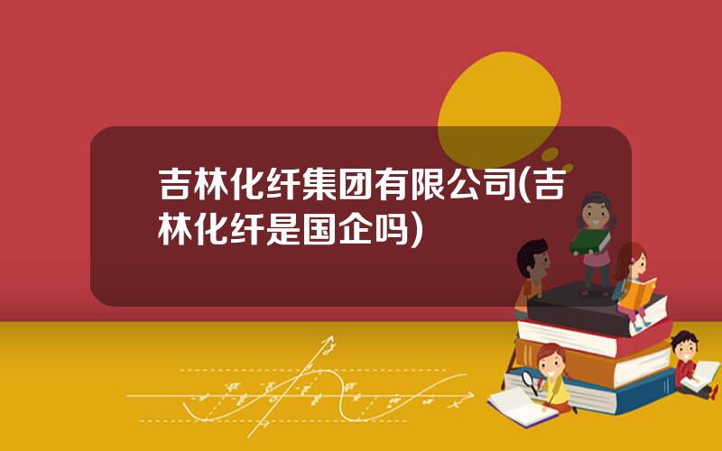 吉林化纤集团有限公司(吉林化纤是国企吗)