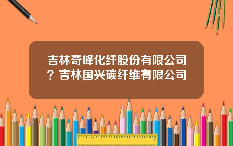 吉林奇峰化纤股份有限公司？吉林国兴碳纤维有限公司