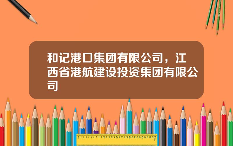 和记港口集团有限公司，江西省港航建设投资集团有限公司