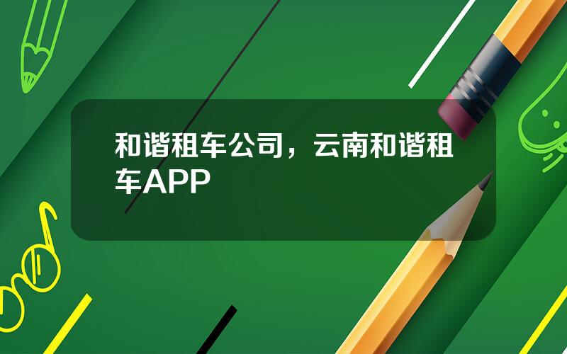和谐租车公司，云南和谐租车APP