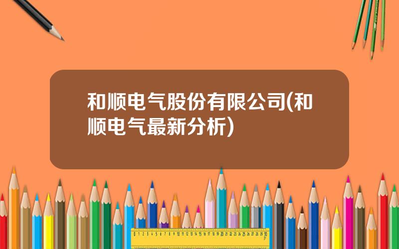 和顺电气股份有限公司(和顺电气最新分析)