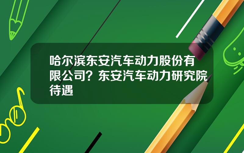 哈尔滨东安汽车动力股份有限公司？东安汽车动力研究院待遇