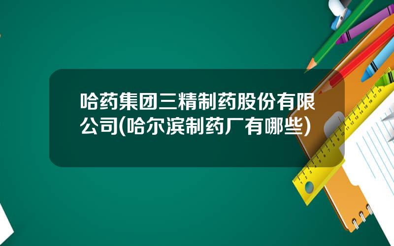 哈药集团三精制药股份有限公司(哈尔滨制药厂有哪些)