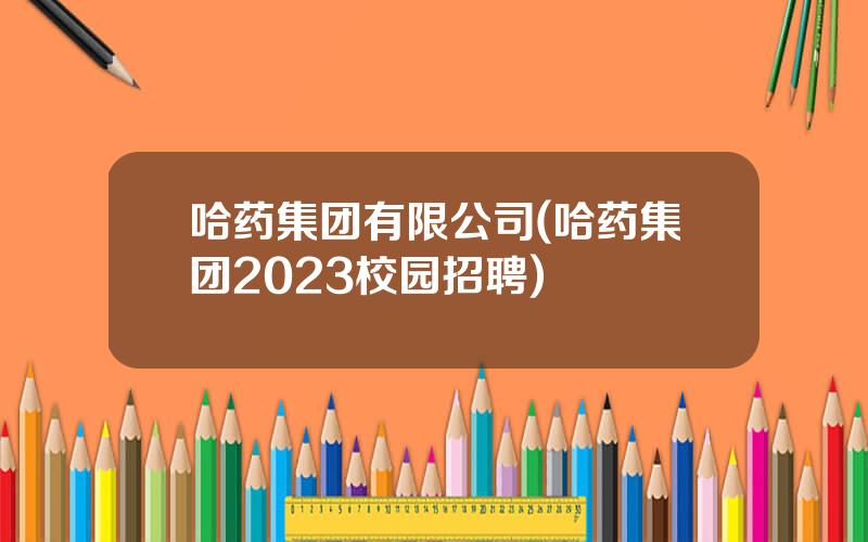 哈药集团有限公司(哈药集团2023校园招聘)