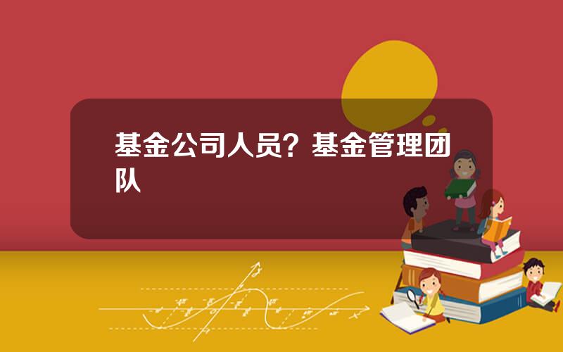 基金公司人员？基金管理团队