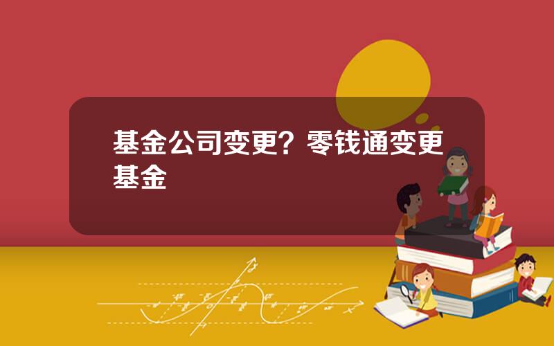 基金公司变更？零钱通变更基金