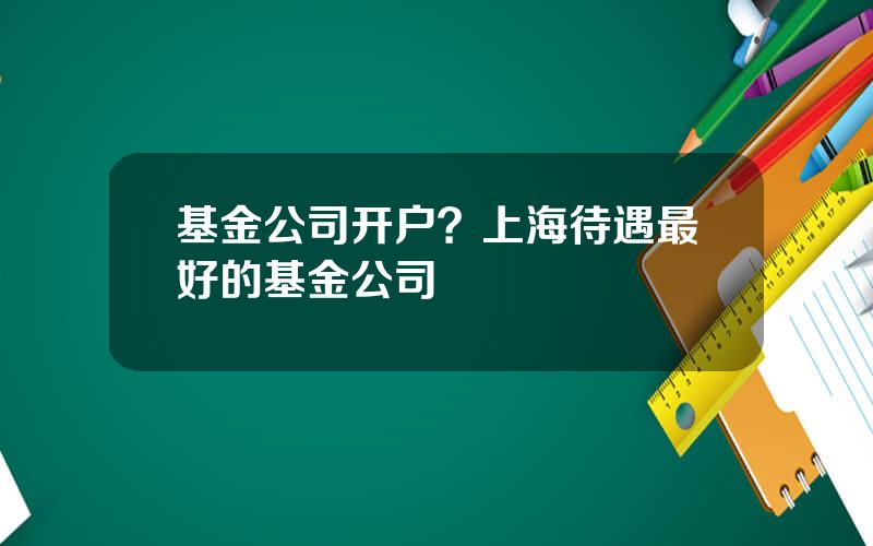 基金公司开户？上海待遇最好的基金公司