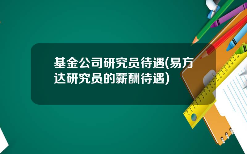 基金公司研究员待遇(易方达研究员的薪酬待遇)