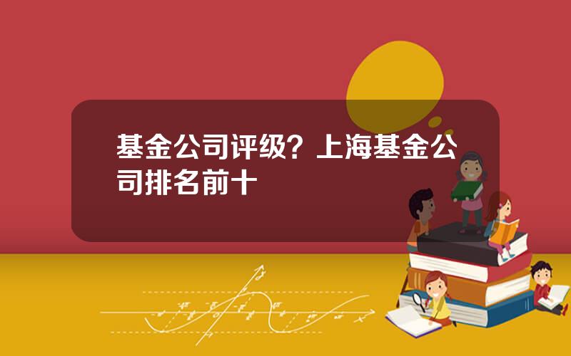 基金公司评级？上海基金公司排名前十