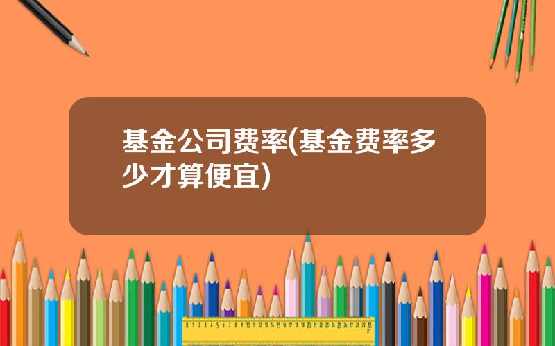 基金公司费率(基金费率多少才算便宜)