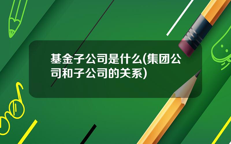 基金子公司是什么(集团公司和子公司的关系)