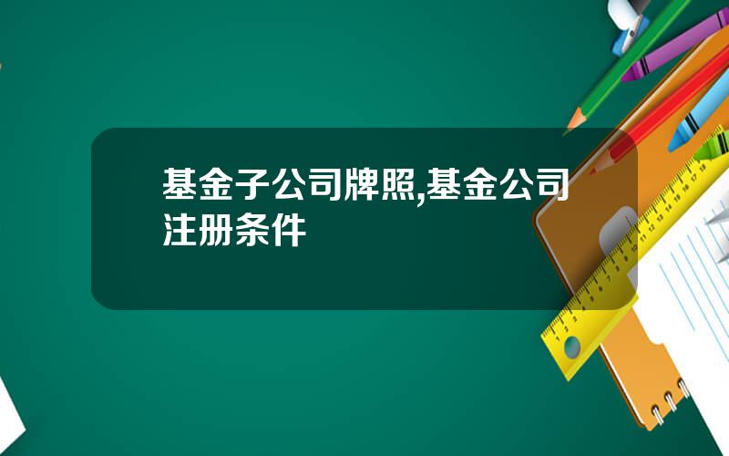基金子公司牌照,基金公司注册条件