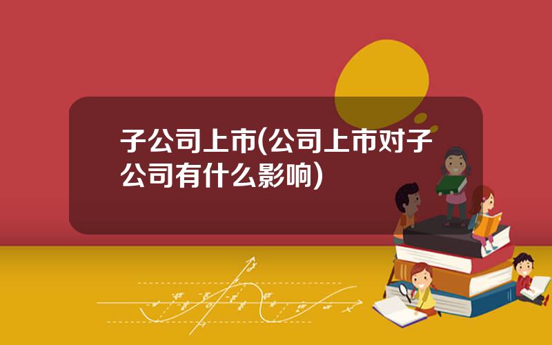 子公司上市(公司上市对子公司有什么影响)