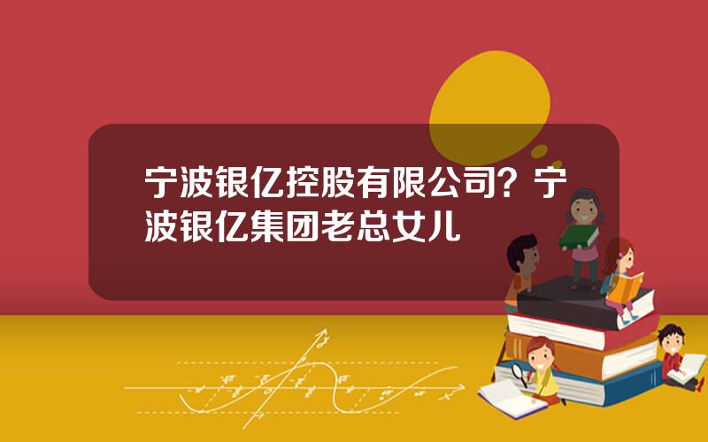 宁波银亿控股有限公司？宁波银亿集团老总女儿