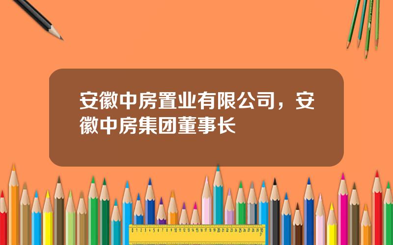 安徽中房置业有限公司，安徽中房集团董事长