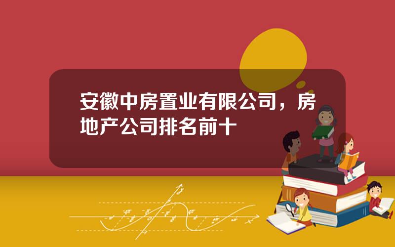 安徽中房置业有限公司，房地产公司排名前十