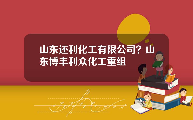 山东还利化工有限公司？山东博丰利众化工重组