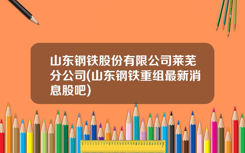 山东钢铁股份有限公司莱芜分公司(山东钢铁重组最新消息股吧)