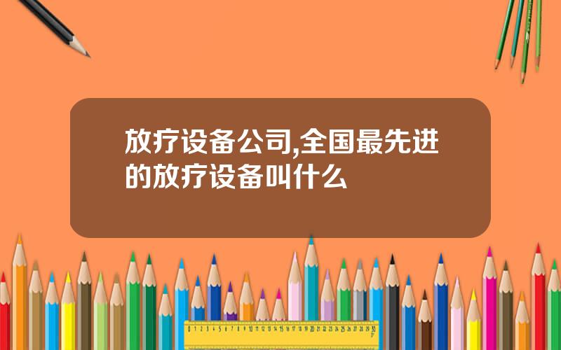 放疗设备公司,全国最先进的放疗设备叫什么