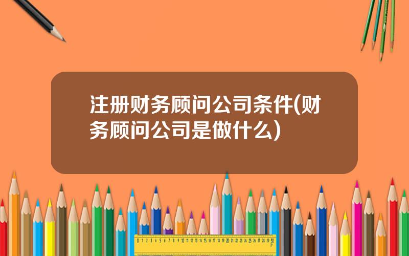注册财务顾问公司条件(财务顾问公司是做什么)