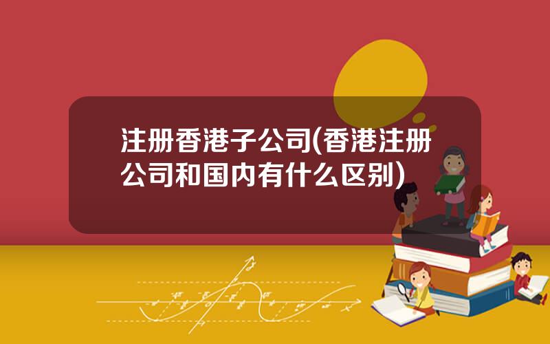 注册香港子公司(香港注册公司和国内有什么区别)