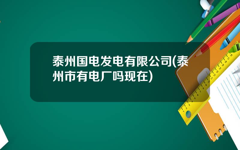 泰州国电发电有限公司(泰州市有电厂吗现在)